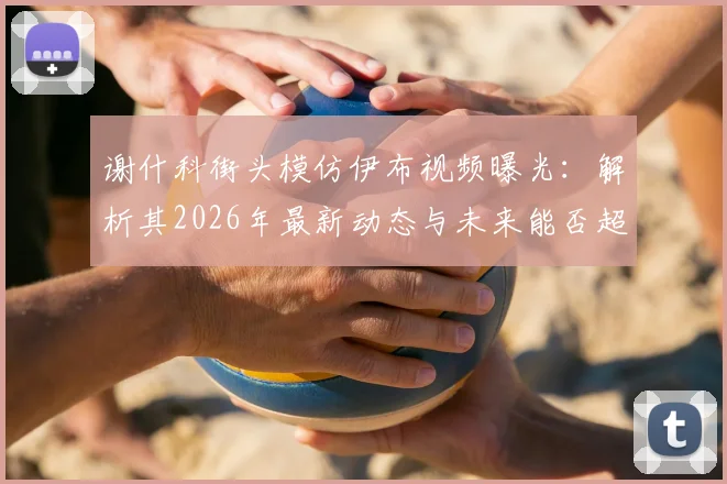 谢什科街头模仿伊布视频曝光：解析其2026年最新动态与未来能否超越偶像的潜力