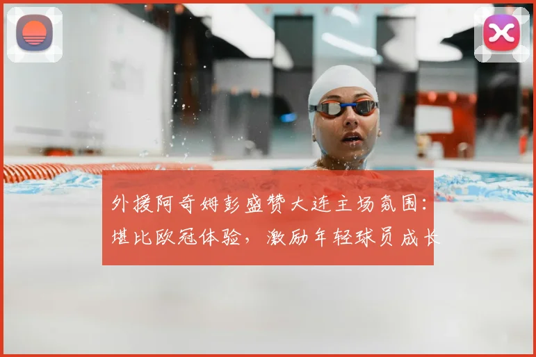 外援阿奇姆彭盛赞大连主场氛围:堪比欧冠体验,激励年轻球员成长