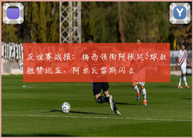 友谊赛战报：梅西领衔阿根廷5球狂胜赞比亚，阿尔瓦雷斯闪击