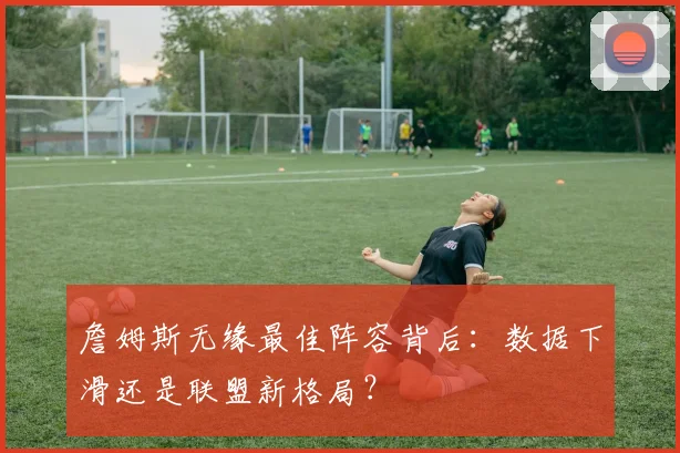 詹姆斯无缘最佳阵容背后:数据下滑还是联盟新格局?