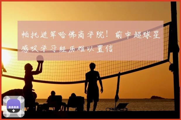 帕托进军哈佛商学院！前中超球星感叹学习经历难以置信