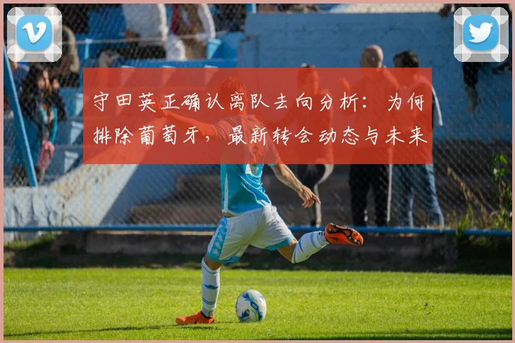 守田英正确认离队去向分析:为何排除葡萄牙,最新转会动态与未来下家预测