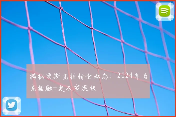 揭秘莫斯克拉转会动态：2024年马竞接触+更衣室现状