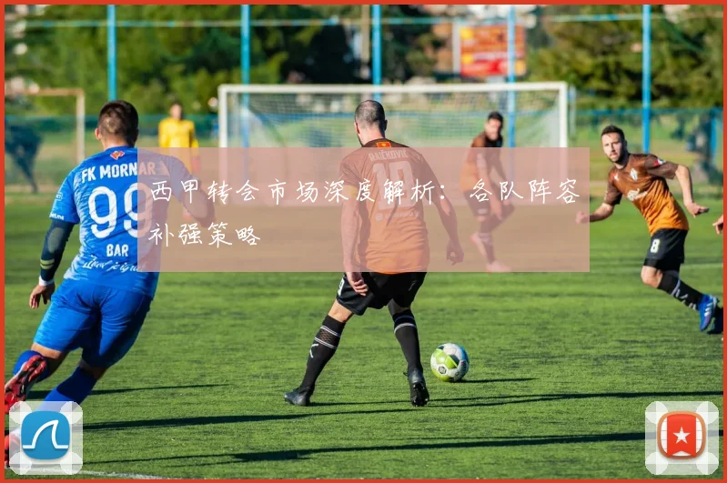 西甲转会市场深度解析：各队阵容补强策略