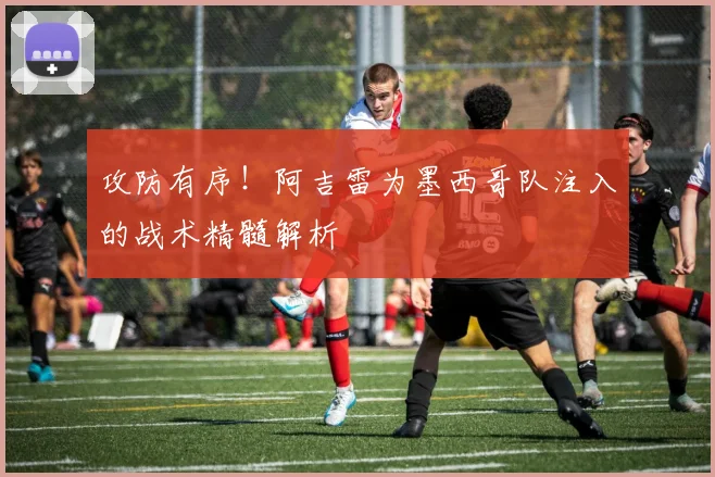 攻防有序！阿吉雷为墨西哥队注入的战术精髓解析