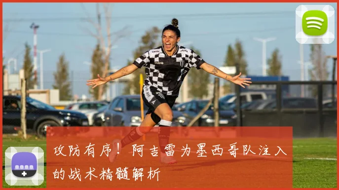 攻防有序！阿吉雷为墨西哥队注入的战术精髓解析