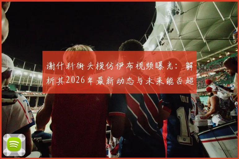 谢什科街头模仿伊布视频曝光：解析其2026年最新动态与未来能否超越偶像的潜力