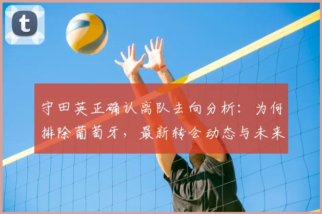 守田英正确认离队去向分析：为何排除葡萄牙，最新转会动态与未来下家预测